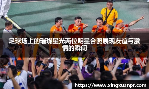 足球场上的璀璨星光两位明星合照展现友谊与激情的瞬间